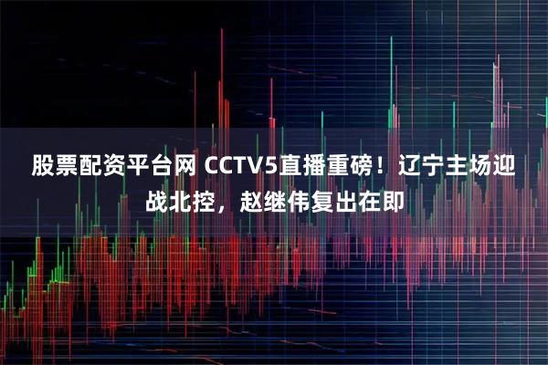 股票配资平台网 CCTV5直播重磅！辽宁主场迎战北控，赵继伟复出在即