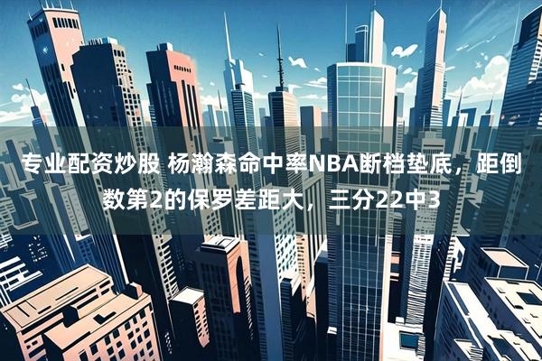 专业配资炒股 杨瀚森命中率NBA断档垫底,距倒数第2的保罗差距大,三分22中3