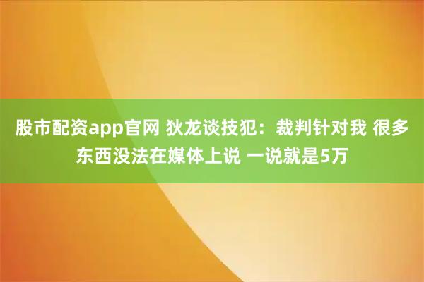 股市配资app官网 狄龙谈技犯：裁判针对我 很多东西没法在媒体上说 一说就是5万