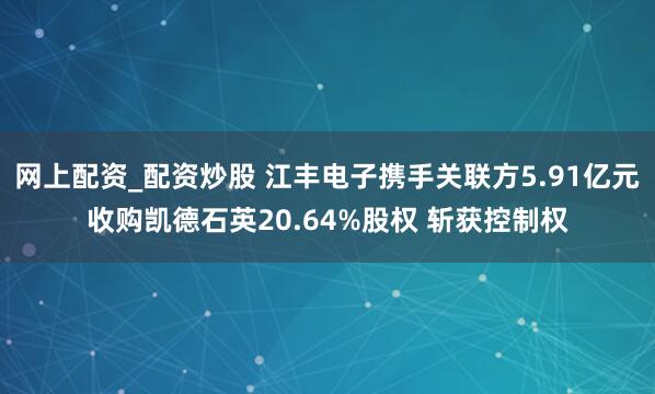 网上配资_配资炒股 江丰电子携手关联方5.91亿元收购凯德石英20.64%股权 斩获控制权