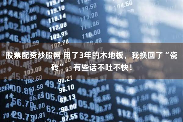 股票配资炒股网 用了3年的木地板，我换回了“瓷砖”，有些话不吐不快！