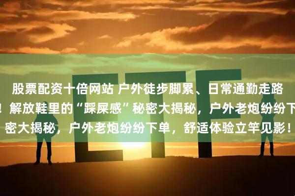 股票配资十倍网站 户外徒步脚累、日常通勤走路磨脚?内行选鞋有妙招!解放鞋里的“踩屎感”秘密大揭秘,户外老炮纷纷下单,舒适体验立竿见影!