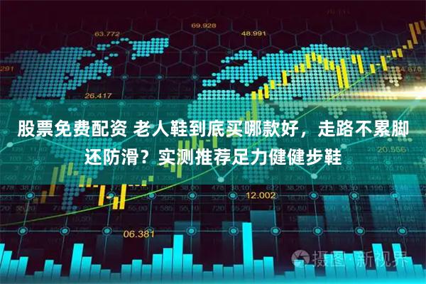 股票免费配资 老人鞋到底买哪款好,走路不累脚还防滑?实测推荐足力健健步鞋