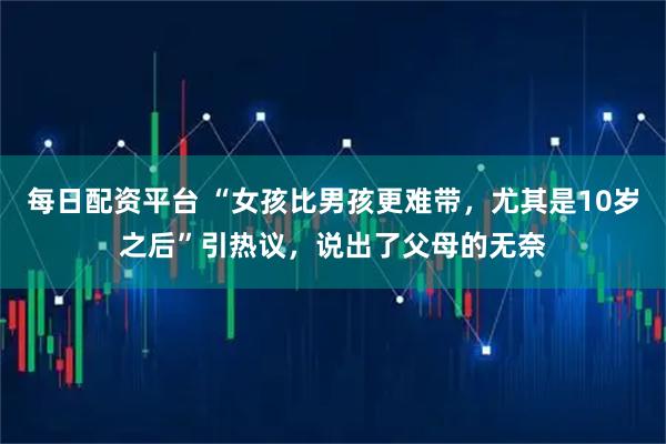 每日配资平台 “女孩比男孩更难带，尤其是10岁之后”引热议，说出了父母的无奈