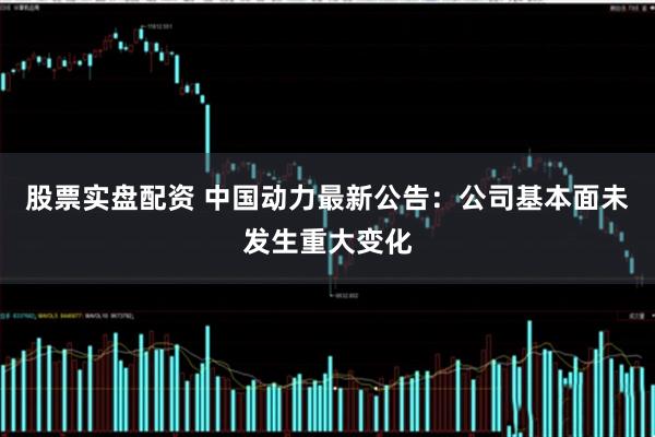 股票实盘配资 中国动力最新公告：公司基本面未发生重大变化