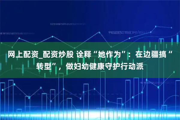 网上配资_配资炒股 诠释“她作为”:在边疆搞“转型”,做妇幼健康守护行动派