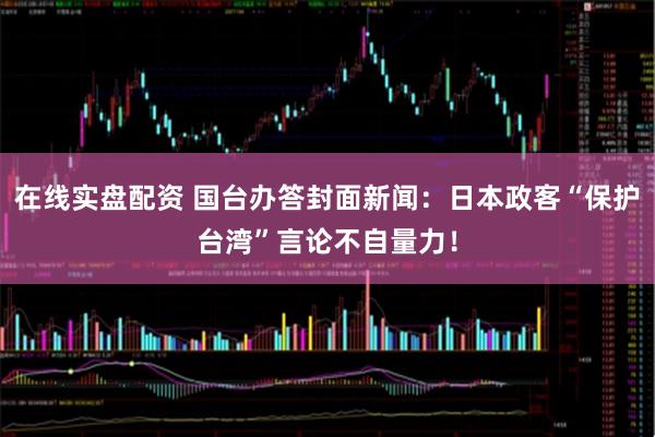 在线实盘配资 国台办答封面新闻：日本政客“保护台湾”言论不自量力！