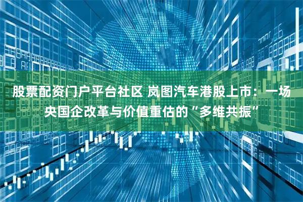 股票配资门户平台社区 岚图汽车港股上市:一场央国企改革与价值重估的“多维共振”