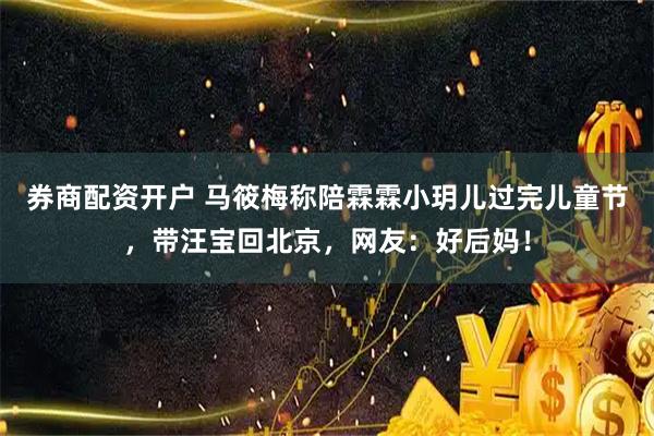 券商配资开户 马筱梅称陪霖霖小玥儿过完儿童节，带汪宝回北京，网友：好后妈！