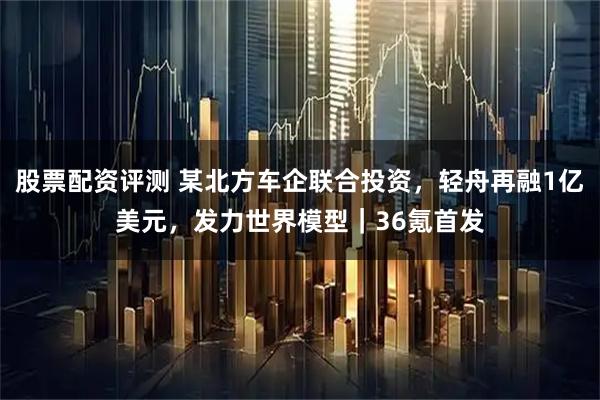 股票配资评测 某北方车企联合投资,轻舟再融1亿美元,发力世界模型|36氪首发