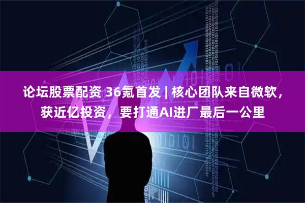 论坛股票配资 36氪首发 | 核心团队来自微软，获近亿投资，要打通AI进厂最后一公里