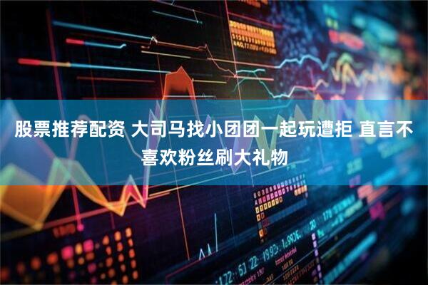 股票推荐配资 大司马找小团团一起玩遭拒 直言不喜欢粉丝刷大礼物