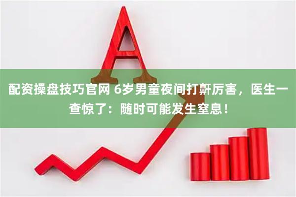 配资操盘技巧官网 6岁男童夜间打鼾厉害，医生一查惊了：随时可能发生窒息！
