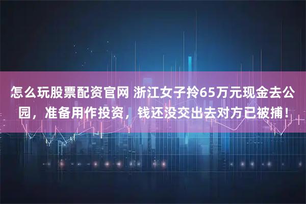 怎么玩股票配资官网 浙江女子拎65万元现金去公园，准备用作投资，钱还没交出去对方已被捕！