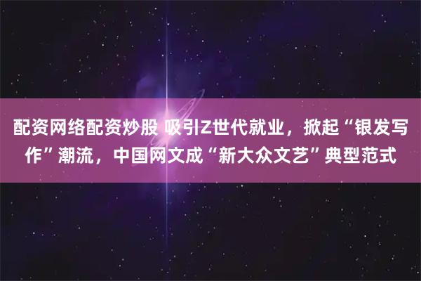 配资网络配资炒股 吸引Z世代就业，掀起“银发写作”潮流，中国网文成“新大众文艺”典型范式