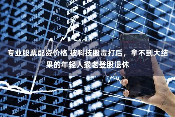 专业股票配资价格 被科技股毒打后,拿不到大结果的年轻人攒老登股退休